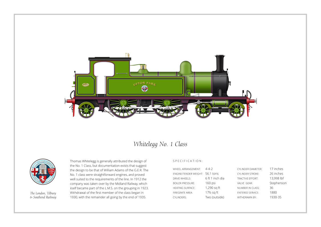 Thomas Whitelegg is generally attributed the design of the No. 1 Class, but documentation exists that suggest the design to be that of William Adams of the G.E.R. The No. 1 class were straightforward engines, and proved  well suited to the requirements of the line. In 1912 the company was taken over by the Midland Railway, which iiself became part of the L.M.S. on the grouping in 1923. Withdrawal of the first member of the class began in 1930, with the remainder all going by the end of 1935. WHEEL ARRANGEMENT:	4-4-2  ENGINE/TENDER WEIGHT:	56.1 tons DRIVE WHEELS:		6 ft 1 inch dia BOILER PRESSURE:	160 psi HEATING SURFACE:	1,290 sq ft FIREGRATE AREA:		17½ sq ft CYLINDERS:		Two (outside) CYLINDER DIAMETER:  	17 inches CYLINDER STROKE: 	26 inches TRACTIVE EFFORT:		13,998 lbf VALVE  GEAR:		Stephenson NUMBER IN CLASS: 	36 ENTERED SERVICE:   	1880 WITHDRAWN BY:   		1930-35 S P E C I F I C A T I O N : Whitelegg No. 1 Class The London, Tilbury  & Southend Railway