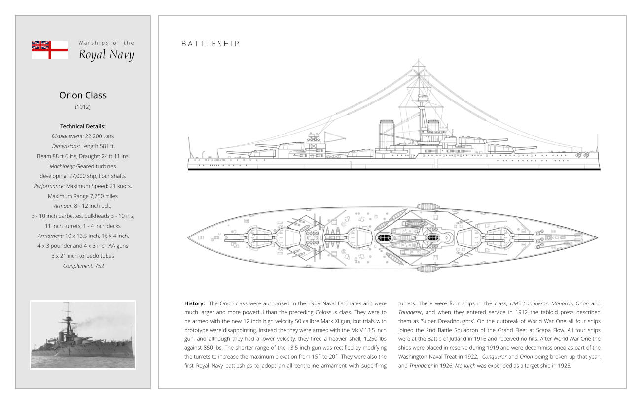 Orion Class (1912)  Technical Details:  Displacement: 22,200 tons   Dimensions: Length 581 ft,  Beam 88 ft 6 ins, Draught: 24 ft 11 ins Machinery: Geared turbines  developing  27,000 shp, Four shafts Performance: Maximum Speed: 21 knots,  Maximum Range 7,750 miles  Armour: 8 - 12 inch belt,  3 - 10 inch barbettes, bulkheads 3 - 10 ins,  11 inch turrets, 1 - 4 inch decks  Armament: 10 x 13.5 inch, 16 x 4 inch,  4 x 3 pounder and 4 x 3 inch AA guns,  3 x 21 inch torpedo tubes  Complement: 752 B A T T L E S H I P History:  The Orion class were authorised in the 1909 Naval Estimates and were much larger and more powerful than the preceding Colossus class. They were to be armed with the new 12 inch high velocity 50 calibre Mark XI gun, but trials with prototype were disappointing. Instead the they were armed with the Mk V 13.5 inch gun, and although they had a lower velocity, they fired a heavier shell, 1,250 lbs against 850 lbs. The shorter range of the 13.5 inch gun was rectified by modifying the turrets to increase the maximum elevation from 15˚ to 20˚. They were also the first Royal Navy battleships to adopt an all centreline armament with superfirng turrets. There were four ships in the class, HMS Conqueror, Monarch, Orion and Thunderer, and when they entered service in 1912 the tabloid press described them as ‘Super Dreadnoughts’. On the outbreak of World War One all four ships joined the 2nd Battle Squadron of the Grand Fleet at Scapa Flow. All four ships were at the Battle of Jutland in 1916 and received no hits. After World War One the  ships were placed in reserve during 1919 and were decommissioned as part of the Washington Naval Treat in 1922,  Conqueror and Orion being broken up that year, and Thunderer in 1926. Monarch was expended as a target ship in 1925. W a r s h i p s    o f    t h e Royal Navy