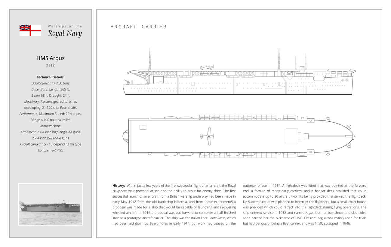 HMS Argus (1918)  Technical Details:   Displacement: 14,450 tons Dimensions: Length 565 ft,  Beam 68 ft, Draught: 24 ft Machinery: Parsons geared turbines  developing  21,500 shp, Four shafts Performance: Maximum Speed: 20½ knots,  Range 4,100 nautical miles Armour: None Armament: 2 x 4 inch high angle AA guns  2 x 4 inch low angle guns Aircraft carried: 15 - 18 depending on type Complement: 495 History:  Within just a few years of the first successful flight of an aircraft, the Royal Navy saw their potential at sea and the ability to scout for enemy ships. The first successful launch of an aircraft from a British warship underway had been made in early May 1912 from the old battleship Hibernia, and from these experiments a proposal was made for a ship that would be capable of launching and recovering wheeled aircraft. In 1916 a proposal was put forward to complete a half finished liner as a prototype aircraft carrier. The ship was the Italian liner Conte Rosso, which had been laid down by Beardmores in early 1914, but work had ceased on the outbreak of war in 1914. A flightdeck was fitted that was pointed at the forward end, a feature of many early carriers, and a hangar deck provided that could accommodate up to 20 aircraft, two lifts being provided that served the flightdeck. No superstructure was planned to interrupt the flightdeck, but a small chart-house was provided which could retract into the flightdeck during flying operations. The ship entered service in 1918 and named Argus, but her box shape and slab sides soon earned her the nickname of HMS ‘Flatiron’. Argus was mainly used for trials but had periods of being a fleet carrier, and was finally scrapped in 1946. W a r s h i p s    o f    t h e Royal Navy A R C R A F T     C A R R I E R