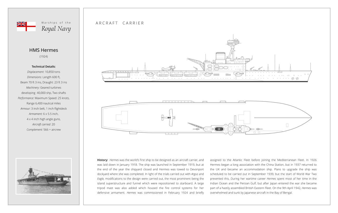 HMS Hermes (1924)  Technical Details:   Displacement: 10,850 tons Dimensions: Length 600 ft,  Beam 70 ft 3 ins, Draught: 23 ft 3 ins Machinery: Geared turbines  developing  40,000 shp, Two shafts Performance: Maximum Speed: 25 knots,  Range 6,400 nautical miles Armour: 3 inch belt, 1 inch flightdeck Armament: 6 x 5.5 inch,  4 x 4 inch high angle guns,  Aircraft carried: 20 Complement: 566 + aircrew History:  Hermes was the world's first ship to be designed as an aircraft carrier, and was laid down in January 1918. The ship was launched in September 1919, but at the end of the year the shipyard closed and Hermes was towed to Devonport dockyard where she was completed. In light of the trials carried out with Argus and Eagle, modifications to the design were carried out, the most prominent being the island superstructure and funnel which were repositioned to starboard. A large tripod mast was also added which housed the fire control systems for her defensive armament. Hermes was commissioned in February 1924 and briefly assigned to the Atlantic Fleet before joining the Mediterranean Fleet. In 1926 Hermes began a long association with the China Station, but in 1937 returned to the UK and became an accommodation ship. Plans to upgrade the ship was scheduled to be carried out in September 1939, but the start of World War Two prevented this. During her wartime career Hermes spent most of her time in the Indian Ocean and the Persian Gulf, but after Japan entered the war she became part of a hastily assembled British Eastern Fleet. On the 9th April 1942, Hermes was overwhelmed and sunk by Japanese aircraft in the Bay of Bengal. W a r s h i p s    o f    t h e Royal Navy A R C R A F T     C A R R I E R