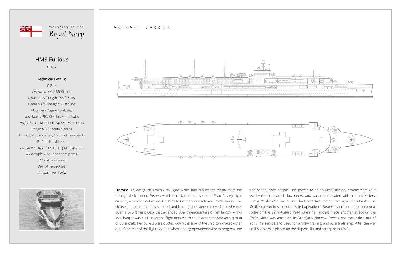 HMS Furious (1925)  Technical Details:  (1944)  Displacement: 28,500 tons Dimensions: Length 735 ft 3 ins,  Beam 88 ft, Draught: 23 ft 9 ins Machinery: Geared turbines  developing  90,000 shp, Four shafts Performance: Maximum Speed: 29½ knots,  Range 8,600 nautical miles Armour: 2 - 3 inch belt, 1 - 3 inch bulkheads,  ¾ - 1 inch flightdeck,  Armament: 10 x 4 inch dual purpose guns 4 x octuple 2 pounder pom poms,  22 x 20 mm guns Aircraft carried: 36 Complement: 1,200 History:  Following trials with HMS Argus which had proved the feasibility of the through deck carrier, Furious, which had started life as one of Fisher’s large light cruisers, was taken out in hand in 1921 to be converted into an aircraft carrier. The ship's superstructure, masts, funnel and landing deck were removed, and she was given a 576 ft flight deck that extended over three-quarters of her length. A two level hangar was built under the flight deck which could accommodate an airgroup of 36 aircraft. Her boilers were ducted down the side of the ship to exhaust either out of the rear of the flight deck or, when landing operations were in progress, the side of the lower hangar. This proved to be an unsatisfactory arrangement as it used valuable space below decks, and was not repeated with her half sisters. During World War Two Furious had an active career, serving in the Atlantic and Mediterranean in support of Allied operations. Furious made her final operational sortie on the 29th August 1944 when her aircraft made another attack on the Tirpitz which was anchored in Altenfjord, Norway. Furious was then taken out of front line service and used for aircrew training and as a trials ship. After the war until Furious was placed on the disposal list and scrapped in 1948. W a r s h i p s    o f    t h e Royal Navy A R C R A F T     C A R R I E R