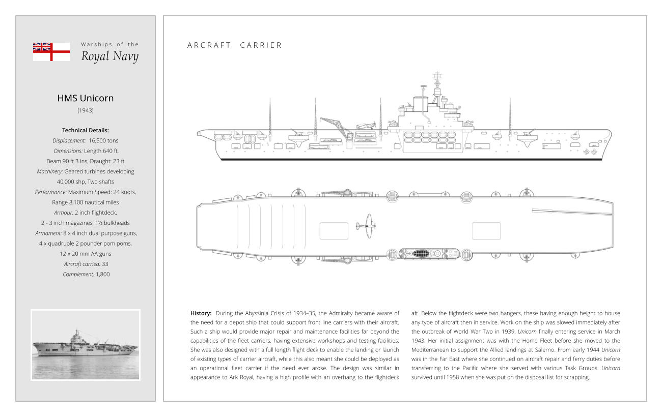 HMS Unicorn (1943)  Technical Details:   Displacement:  16,500 tons   Dimensions: Length 640 ft,  Beam 90 ft 3 ins, Draught: 23 ft Machinery: Geared turbines developing  40,000 shp, Two shafts Performance: Maximum Speed: 24 knots,  Range 8,100 nautical miles  Armour: 2 inch flightdeck,  2 - 3 inch magazines, 1½ bulkheads  Armament: 8 x 4 inch dual purpose guns,  4 x quadruple 2 pounder pom poms,  12 x 20 mm AA guns  Aircraft carried: 33  Complement: 1,800 History:  During the Abyssinia Crisis of 1934–35, the Admiralty became aware of the need for a depot ship that could support front line carriers with their aircraft. Such a ship would provide major repair and maintenance facilities far beyond the capabilities of the fleet carriers, having extensive workshops and testing facilities.  She was also designed with a full length flight deck to enable the landing or launch of existing types of carrier aircraft, while this also meant she could be deployed as an operational fleet carrier if the need ever arose. The design was similar in appearance to Ark Royal, having a high profile with an overhang to the flightdeck aft. Below the flightdeck were two hangers, these having enough height to house any type of aircraft then in service. Work on the ship was slowed immediately after the outbreak of World War Two in 1939, Unicorn finally entering service in March 1943. Her initial assignment was with the Home Fleet before she moved to the Mediterranean to support the Allied landings at Salerno. From early 1944 Unicorn was in the Far East where she continued on aircraft repair and ferry duties before transferring to the Pacific where she served with various Task Groups. Unicorn survived until 1958 when she was put on the disposal list for scrapping. W a r s h i p s    o f    t h e Royal Navy A R C R A F T     C A R R I E R